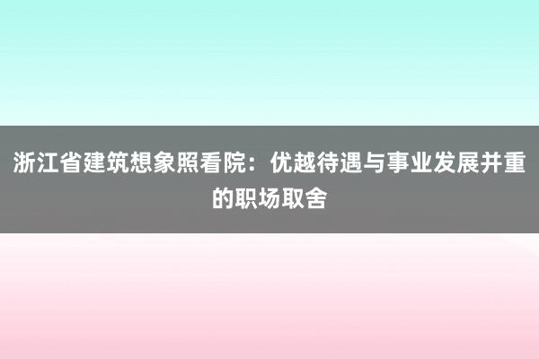 浙江省建筑想象照看院：优越待遇与事业发展并重的职场取舍